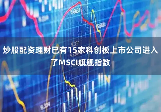 炒股配资理财已有15家科创板上市公司进入了MSCI旗舰指数