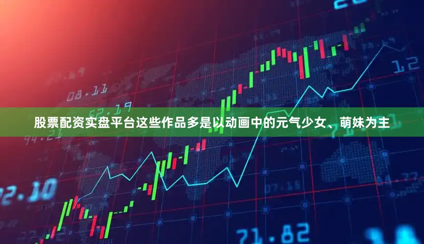 股票配资实盘平台这些作品多是以动画中的元气少女、萌妹为主