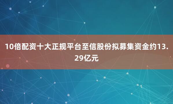 10倍配资十大正规平台至信股份拟募集资金约13.29亿元