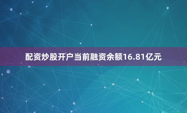 配资炒股开户当前融资余额16.81亿元