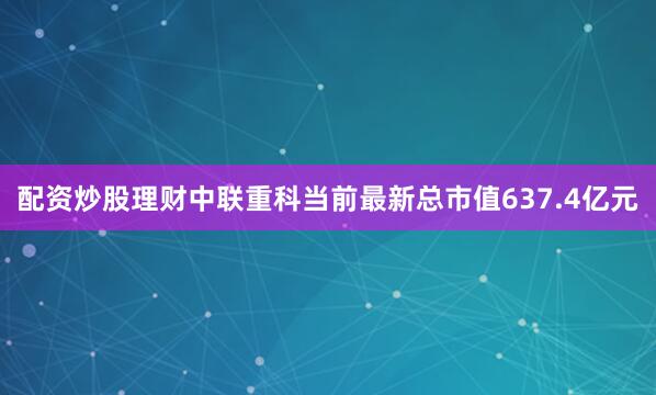 配资炒股理财中联重科当前最新总市值637.4亿元