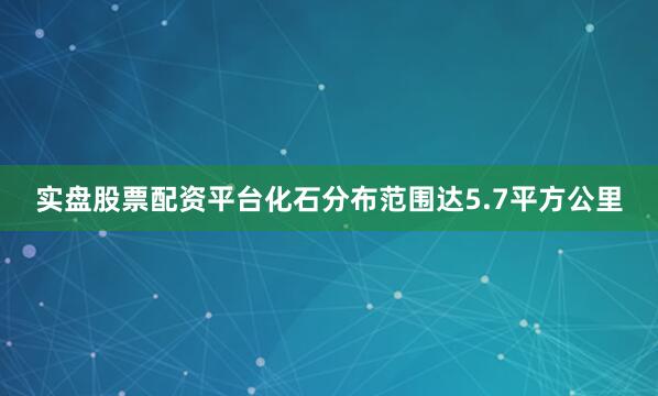 实盘股票配资平台化石分布范围达5.7平方公里