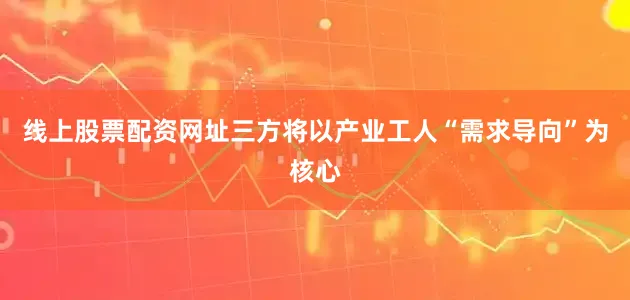 线上股票配资网址三方将以产业工人“需求导向”为核心