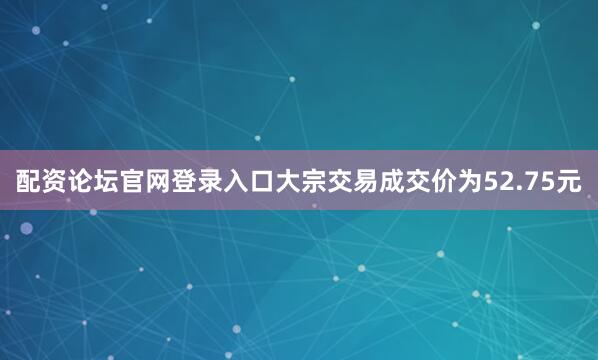 配资论坛官网登录入口大宗交易成交价为52.75元