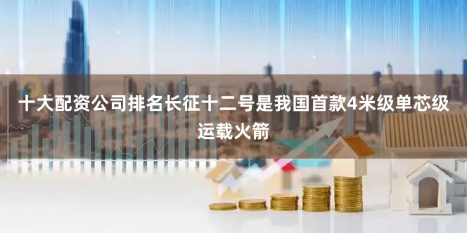 十大配资公司排名长征十二号是我国首款4米级单芯级运载火箭