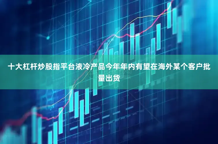 十大杠杆炒股指平台液冷产品今年年内有望在海外某个客户批量出货