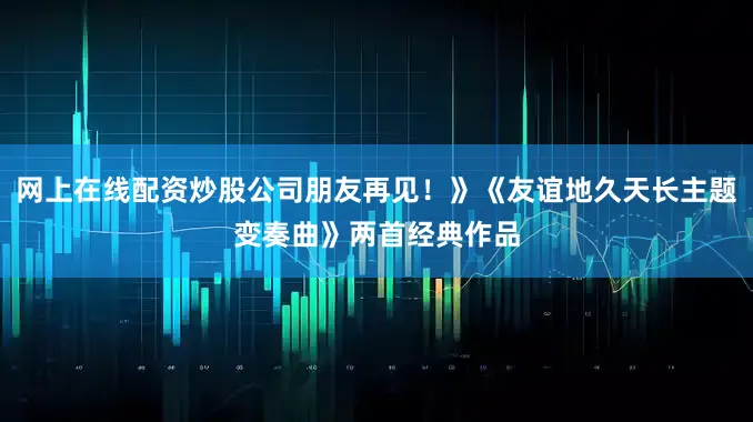 网上在线配资炒股公司朋友再见！》《友谊地久天长主题变奏曲》两首经典作品