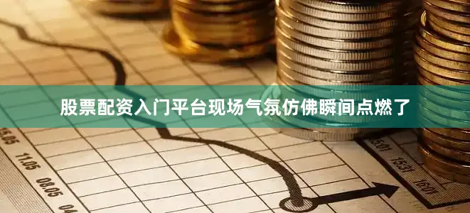 股票配资入门平台现场气氛仿佛瞬间点燃了