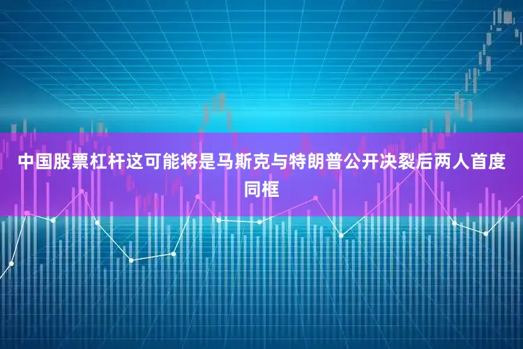 中国股票杠杆这可能将是马斯克与特朗普公开决裂后两人首度同框